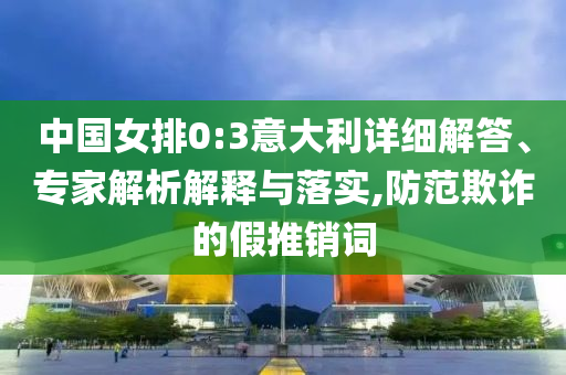 中國(guó)女排0:3意大利詳細(xì)解答、專家解析解釋與落實(shí),防范欺詐的假推銷詞