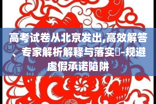 高考試卷從北京發(fā)出,高效解答、專家解析解釋與落實?-規(guī)避虛假承諾陷阱