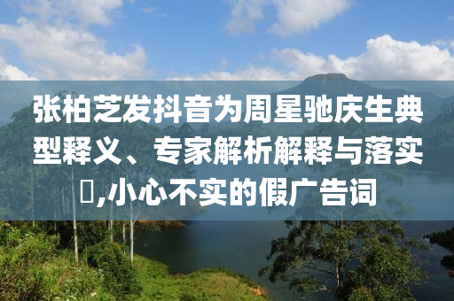 張柏芝發(fā)抖音為周星馳慶生典型釋義、專家解析解釋與落實?,小心不實的假廣告詞