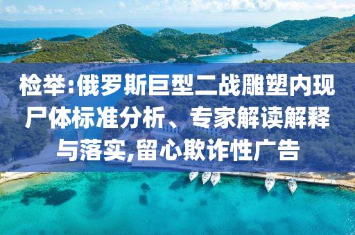 檢舉:俄羅斯巨型二戰(zhàn)雕塑內(nèi)現(xiàn)尸體標(biāo)準(zhǔn)分析、專家解讀解釋與落實(shí),留心欺詐性廣告
