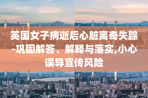 英國(guó)女子病逝后心臟離奇失蹤-鞏固解答、解釋與落實(shí),小心誤導(dǎo)宣傳風(fēng)險(xiǎn)