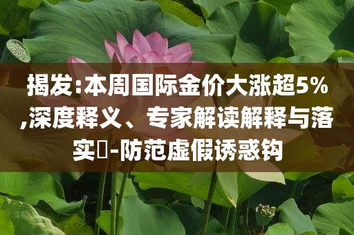 揭發(fā):本周國際金價(jià)大漲超5%,深度釋義、專家解讀解釋與落實(shí)?-防范虛假誘惑鉤