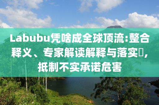 Labubu憑啥成全球頂流:整合釋義、專家解讀解釋與落實?,抵制不實承諾危害