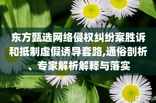 東方甄選網(wǎng)絡(luò)侵權(quán)糾紛案勝訴和抵制虛假誘導(dǎo)套路,通俗剖析、專家解析解釋與落實