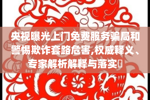 央視曝光上門免費服務(wù)騙局和警惕欺詐套路危害,權(quán)威釋義、專家解析解釋與落實?