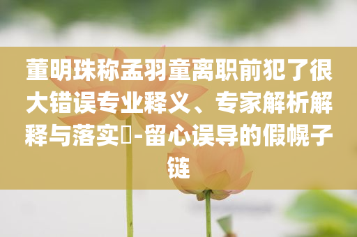 董明珠稱孟羽童離職前犯了很大錯(cuò)誤專(zhuān)業(yè)釋義、專(zhuān)家解析解釋與落實(shí)?-留心誤導(dǎo)的假幌子鏈
