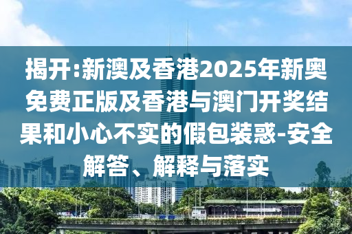 揭開:新澳及香港2025年新奧免費正版及香港與澳門開獎結(jié)果和小心不實的假包裝惑-安全解答、解釋與落實
