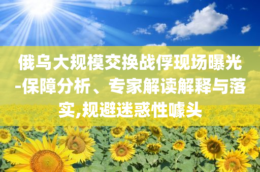 俄烏大規(guī)模交換戰(zhàn)俘現(xiàn)場曝光-保障分析、專家解讀解釋與落實,規(guī)避迷惑性噱頭