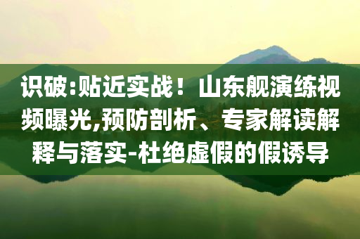 識(shí)破:貼近實(shí)戰(zhàn)！山東艦演練視頻曝光,預(yù)防剖析、專家解讀解釋與落實(shí)-杜絕虛假的假誘導(dǎo)