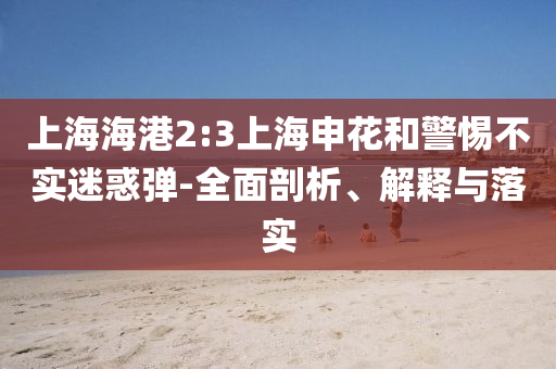 上海海港2:3上海申花和警惕不實(shí)迷惑彈-全面剖析、解釋與落實(shí)