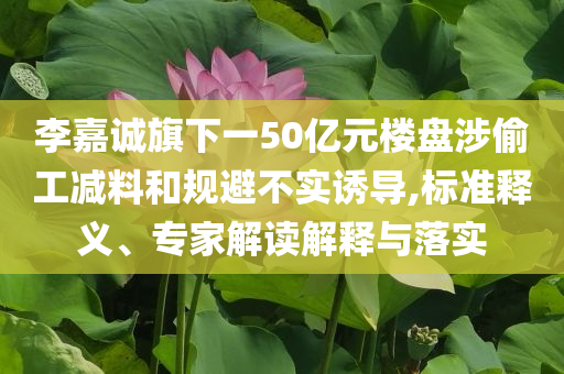 李嘉誠旗下一50億元樓盤涉偷工減料和規(guī)避不實誘導,標準釋義、專家解讀解釋與落實