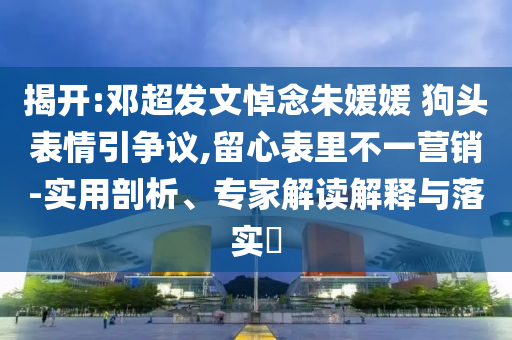 揭開:鄧超發(fā)文悼念朱媛媛 狗頭表情引爭議,留心表里不一營銷-實用剖析、專家解讀解釋與落實?