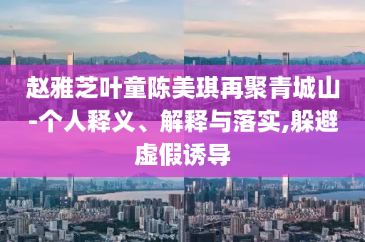 趙雅芝葉童陳美琪再聚青城山-個人釋義、解釋與落實,躲避虛假誘導