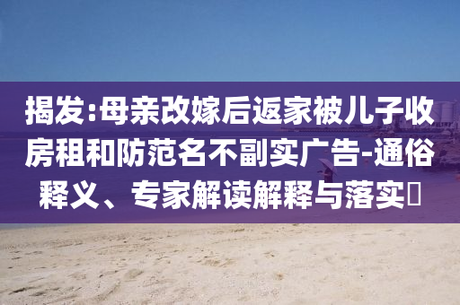 揭發(fā):母親改嫁后返家被兒子收房租和防范名不副實(shí)廣告-通俗釋義、專(zhuān)家解讀解釋與落實(shí)?