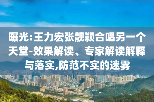 曝光:王力宏張靚穎合唱另一個(gè)天堂-效果解讀、專家解讀解釋與落實(shí),防范不實(shí)的迷霧