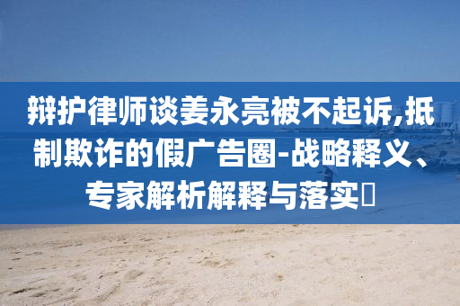 辯護(hù)律師談姜永亮被不起訴,抵制欺詐的假?gòu)V告圈-戰(zhàn)略釋義、專(zhuān)家解析解釋與落實(shí)?