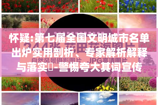 懷疑:第七屆全國文明城市名單出爐實(shí)用剖析、專家解析解釋與落實(shí)?-警惕夸大其詞宣傳