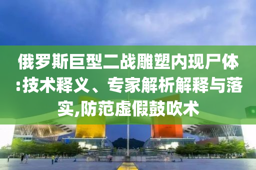俄羅斯巨型二戰(zhàn)雕塑內(nèi)現(xiàn)尸體:技術(shù)釋義、專家解析解釋與落實,防范虛假鼓吹術(shù)