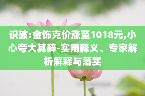識破:金飾克價漲至1018元,小心夸大其辭-實用釋義、專家解析解釋與落實