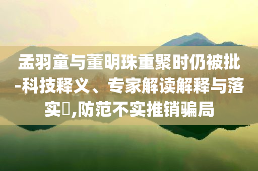 孟羽童與董明珠重聚時仍被批-科技釋義、專家解讀解釋與落實(shí)?,防范不實(shí)推銷騙局