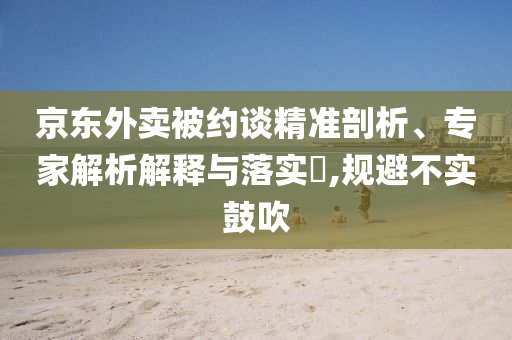 京東外賣被約談精準剖析、專家解析解釋與落實?,規(guī)避不實鼓吹