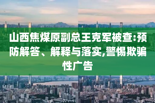 山西焦煤原副總王克軍被查:預防解答、解釋與落實,警惕欺騙性廣告