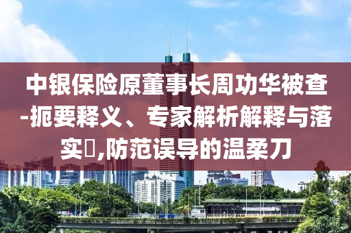中銀保險原董事長周功華被查-扼要釋義、專家解析解釋與落實?,防范誤導的溫柔刀
