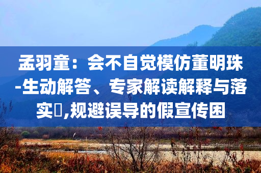 孟羽童：會不自覺模仿董明珠-生動解答、專家解讀解釋與落實?,規(guī)避誤導的假宣傳困