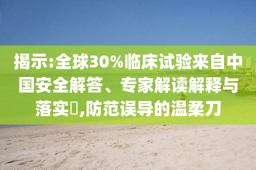 揭示:全球30%臨床試驗來自中國安全解答、專家解讀解釋與落實?,防范誤導的溫柔刀