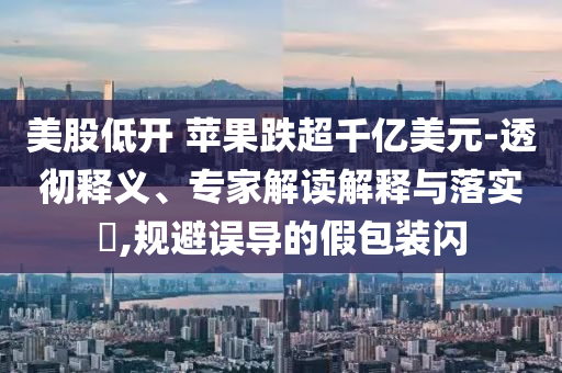 美股低開 蘋果跌超千億美元-透徹釋義、專家解讀解釋與落實?,規(guī)避誤導的假包裝閃