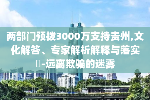 兩部門預(yù)撥3000萬支持貴州,文化解答、專家解析解釋與落實(shí)?-遠(yuǎn)離欺騙的迷霧