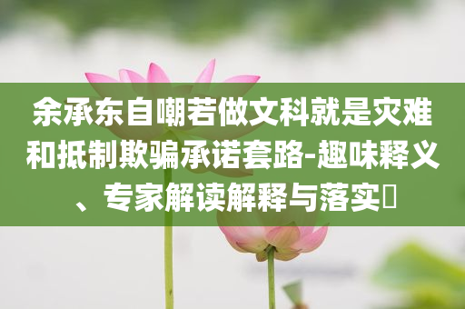 余承東自嘲若做文科就是災難和抵制欺騙承諾套路-趣味釋義、專家解讀解釋與落實?