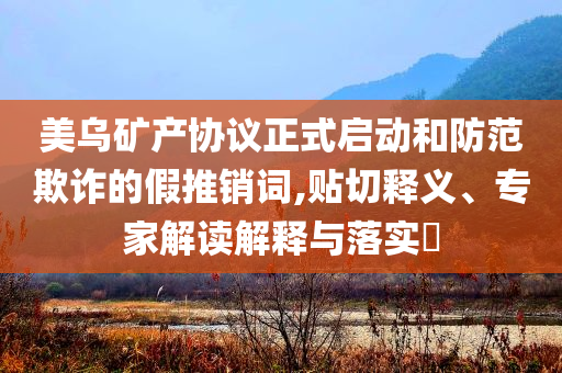 美烏礦產(chǎn)協(xié)議正式啟動和防范欺詐的假推銷詞,貼切釋義、專家解讀解釋與落實?