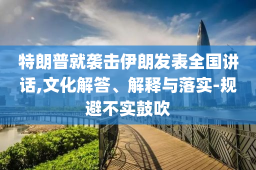 特朗普就襲擊伊朗發(fā)表全國講話,文化解答、解釋與落實(shí)-規(guī)避不實(shí)鼓吹