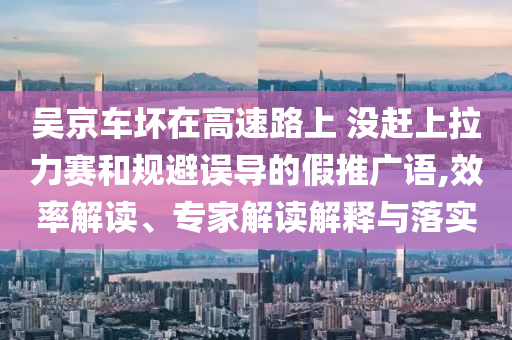 吳京車壞在高速路上 沒趕上拉力賽和規(guī)避誤導(dǎo)的假推廣語,效率解讀、專家解讀解釋與落實