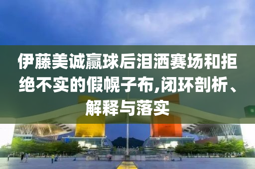 伊藤美誠(chéng)贏球后淚灑賽場(chǎng)和拒絕不實(shí)的假幌子布,閉環(huán)剖析、解釋與落實(shí)