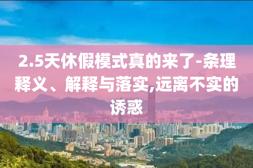 2.5天休假模式真的來(lái)了-條理釋義、解釋與落實(shí),遠(yuǎn)離不實(shí)的誘惑