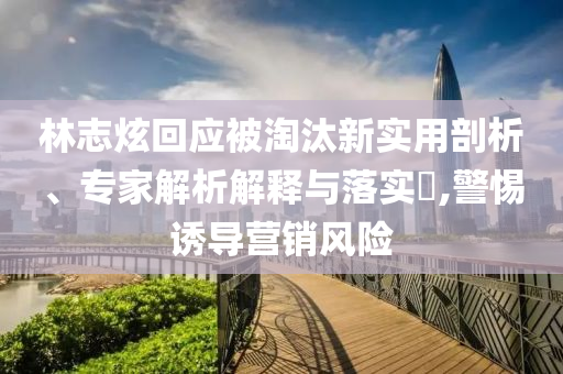 林志炫回應(yīng)被淘汰新實用剖析、專家解析解釋與落實?,警惕誘導(dǎo)營銷風(fēng)險