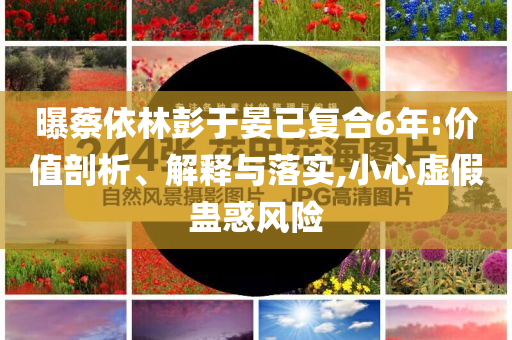 曝蔡依林彭于晏已復(fù)合6年:價值剖析、解釋與落實,小心虛假蠱惑風(fēng)險