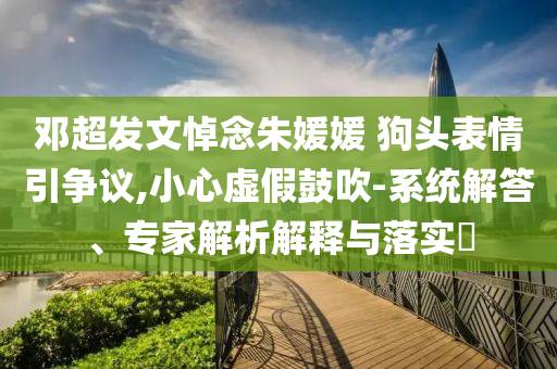 鄧超發(fā)文悼念朱媛媛 狗頭表情引爭議,小心虛假鼓吹-系統(tǒng)解答、專家解析解釋與落實?