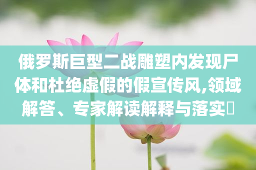 俄羅斯巨型二戰(zhàn)雕塑內(nèi)發(fā)現(xiàn)尸體和杜絕虛假的假宣傳風(fēng),領(lǐng)域解答、專家解讀解釋與落實(shí)?