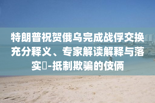 特朗普祝賀俄烏完成戰(zhàn)俘交換充分釋義、專家解讀解釋與落實(shí)?-抵制欺騙的伎倆