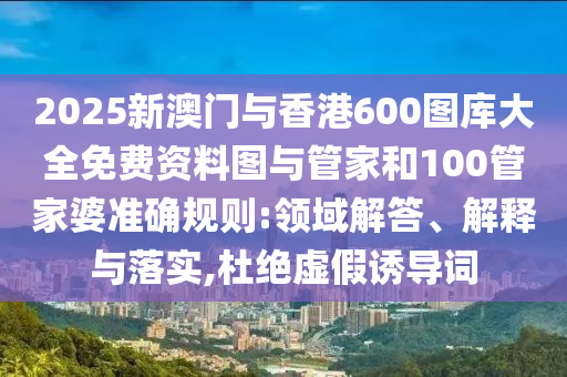 2025新澳門與香港600圖庫大全免費資料圖與管家和100管家婆準確規(guī)則:領域解答、解釋與落實,杜絕虛假誘導詞