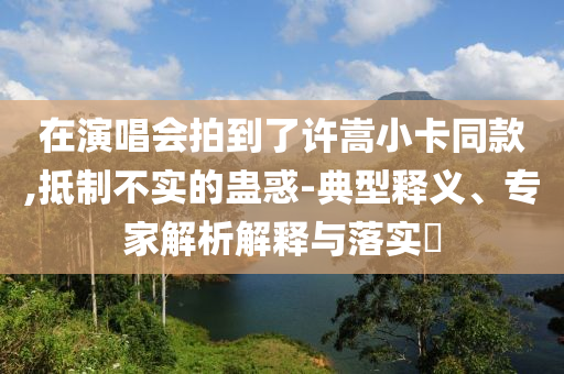 在演唱會(huì)拍到了許嵩小卡同款,抵制不實(shí)的蠱惑-典型釋義、專家解析解釋與落實(shí)?