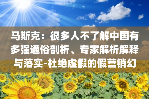 馬斯克：很多人不了解中國有多強(qiáng)通俗剖析、專家解析解釋與落實(shí)-杜絕虛假的假營銷幻