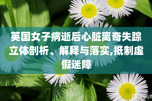 英國女子病逝后心臟離奇失蹤立體剖析、解釋與落實(shí),抵制虛假迷障