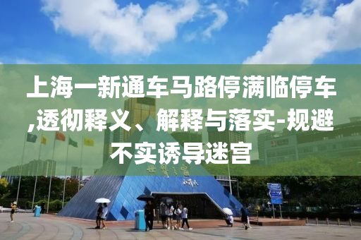 上海一新通車馬路停滿臨停車,透徹釋義、解釋與落實-規(guī)避不實誘導(dǎo)迷宮
