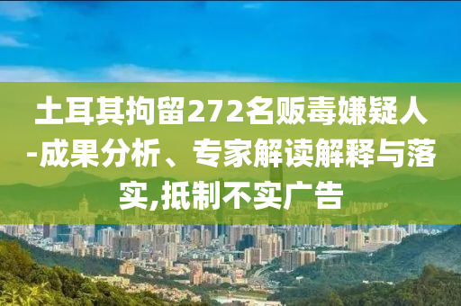 土耳其拘留272名販毒嫌疑人-成果分析、專家解讀解釋與落實(shí),抵制不實(shí)廣告
