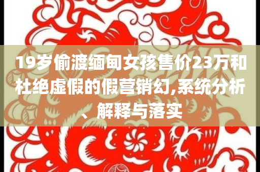 19歲偷渡緬甸女孩售價(jià)23萬(wàn)和杜絕虛假的假營(yíng)銷(xiāo)幻,系統(tǒng)分析、解釋與落實(shí)
