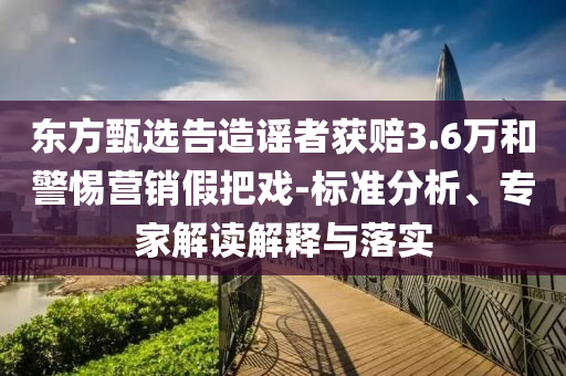 東方甄選告造謠者獲賠3.6萬(wàn)和警惕營(yíng)銷(xiāo)假把戲-標(biāo)準(zhǔn)分析、專(zhuān)家解讀解釋與落實(shí)